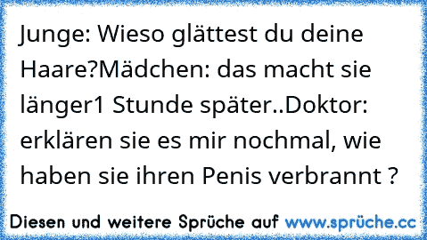 Junge: Wieso glättest du deine Haare?
Mädchen: das macht sie länger
1 Stunde später..
Doktor: erklären sie es mir nochmal, wie haben sie ihren Penis verbrannt ?