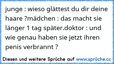 junge : wieso glättest du dir deine haare ?
mädchen : das macht sie länger 
1 tag später.
doktor : und wie genau haben sie jetzt ihren penis verbrannt ?