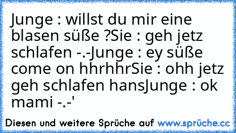 Junge : willst du mir eine blasen süße ?
Sie : geh jetz schlafen -.-
Junge : ey süße come on hhrhhr
Sie : ohh jetz geh schlafen hans
Junge : ok mami -.-'