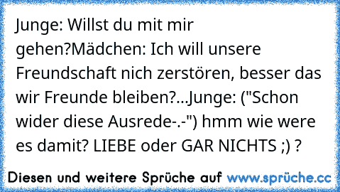 Junge: Willst du mit mir gehen?
Mädchen: Ich will unsere Freundschaft nich zerstören, besser das wir Freunde bleiben?...
Junge: ("Schon wider diese Ausrede-.-") hmm wie were es damit? LIEBE oder GAR NICHTS ;) ?