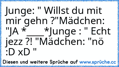 Junge: " Willst du mit mir gehn ?"
Mädchen: "JA *____*
Junge : " Echt jezz ?! "
Mädchen: "nö :D xD "