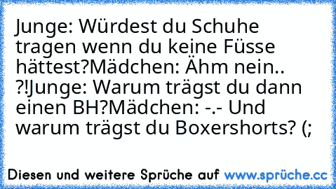 Junge: Würdest du Schuhe tragen wenn du keine Füsse hättest?
Mädchen: Ähm nein.. ?!
Junge: Warum trägst du dann einen BH?
Mädchen: -.- Und warum trägst du Boxershorts? (;