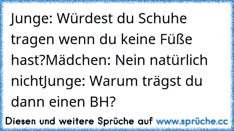 Junge: Würdest du Schuhe tragen wenn du keine Füße hast?
Mädchen: Nein natürlich nicht
Junge: Warum trägst du dann einen BH?