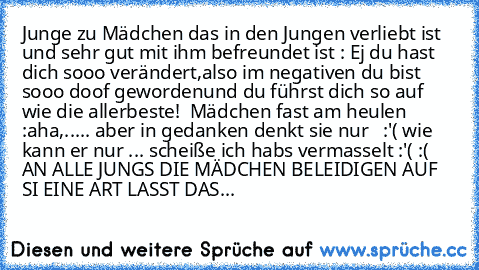 Junge zu Mädchen das in den Jungen verliebt ist und sehr gut mit ihm befreundet ist : Ej du hast dich sooo verändert,also im negativen du bist sooo doof gewordenund du führst dich so auf wie die allerbeste!  Mädchen fast am heulen :aha,..... aber in gedanken denkt sie nur   :'( wie kann er nur ... scheiße ich habs vermasselt :'( :(    
AN ALLE JUNGS DIE MÄDCHEN BELEIDIGEN AUF SI EINE ART LASST ...