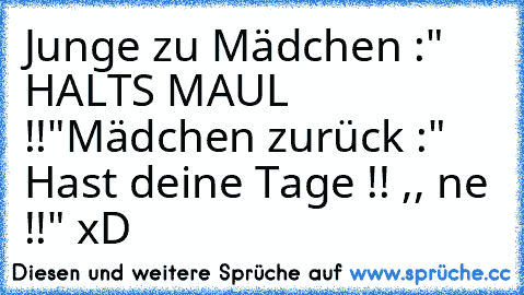 Junge zu Mädchen :" HALTS MAUL !!"
Mädchen zurück :" Hast deine Tage !! ,, ne !!" xD