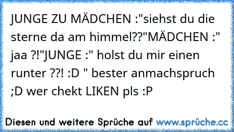 JUNGE ZU MÄDCHEN :"siehst du die sterne da am himmel??"
MÄDCHEN :" jaa ?!"
JUNGE :" holst du mir einen runter ??! :D " 
bester anmachspruch ;D 
wer chekt LIKEN pls :P