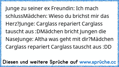 Junge zu seiner ex Freundin: Ich mach schluss
Mädchen: Wieso du brichst mir das Herz?
Junge: Carglass repariert Carglass tauscht aus :D
Mädchen bricht Jungen die Nase
Junge: Altha was geht mit dir?
Mädchen Carglass repariert Carglass tauscht aus :DD