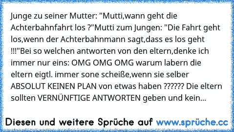 Junge zu seiner Mutter: "Mutti,wann geht die Achterbahnfahrt los ?"
Mutti zum Jungen: "Die Fahrt geht los,wenn der Achterbahnmann sagt,dass es los geht !!!"
Bei so welchen antworten von den eltern,denke ich immer nur eins: OMG OMG OMG warum labern die eltern eigtl. immer sone scheiße,wenn sie selber ABSOLUT KEINEN PLAN von etwas haben ?????? 
Die eltern sollten VERNÜNFTIGE ANTWORTEN geben und k...