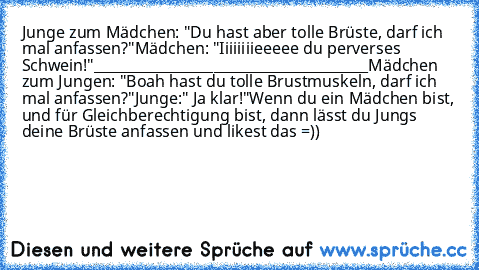 Junge zum Mädchen: "Du hast aber tolle Brüste, darf ich mal anfassen?"
Mädchen: "Iiiiiiiieeeee du perverses Schwein!"
_______________________________________
Mädchen zum Jungen: "Boah hast du tolle Brustmuskeln, darf ich mal anfassen?"
Junge:" Ja klar!"
Wenn du ein Mädchen bist, und für Gleichberechtigung bist, dann lässt du Jungs deine Brüste anfassen und likest das =))