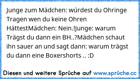 Junge zum Mädchen: würdest du Ohringe Tragen wen du keine Ohren Hättest
Mädchen: Nein.!
Junge: warum Trägst du dann ein BH..?
Mädchen schaut ihn sauer an und sagt dann: warum trägst du dann eine Boxershorts .. :D