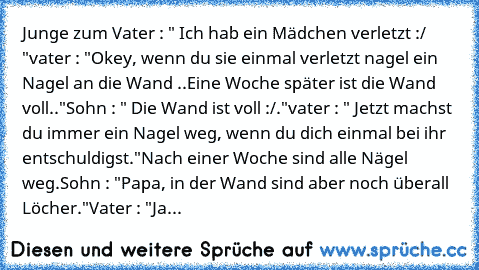 Junge zum Vater : " Ich hab ein Mädchen verletzt :/ "
vater : "Okey, wenn du sie einmal verletzt nagel ein Nagel an die Wand ..
Eine Woche später ist die Wand voll.."
Sohn : " Die Wand ist voll :/."
vater : " Jetzt machst du immer ein Nagel weg, wenn du dich einmal bei ihr entschuldigst."
Nach einer Woche sind alle Nägel weg.
Sohn : "Papa, in der Wand sind aber noch überall Löcher."
Vater : "Ja...