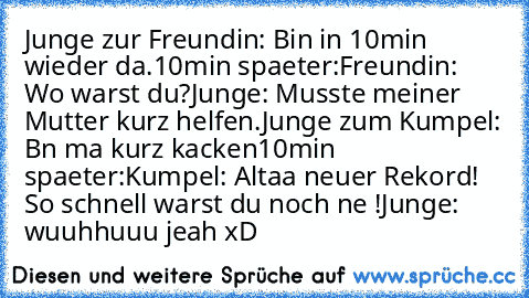 Junge zur Freundin: Bin in 10min wieder da.
10min spaeter:
Freundin: Wo warst du?
Junge: Musste meiner Mutter kurz helfen.
Junge zum Kumpel: Bın ma kurz kacken
10min spaeter:
Kumpel: Altaa neuer Rekord! So schnell warst du noch nıe !
Junge: wuuhhuuu jeah 
xD