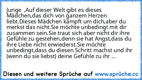 Junge ♥ ♥,
Auf dieser Welt gibt es dieses Mädchen,
das dich von ganzem Herzen liebt.
Dieses Mädchen kämpft um dich,
aber du merkst das nicht.
Sie möchte unbedingt mit dir zusammen sein.
Sie traut sich aber nicht dir ihre Gefühle zu gestehen,
denn sie hat Angst,dass du ihre Liebe nicht erwiederst.
Sie möchte unbedingt,
dass du diesen Schritt machst und ihr (wenn du sie liebst) deine Gefühle zu i...