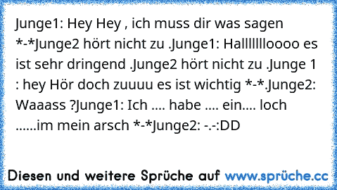 Junge1: Hey Hey , ich muss dir was sagen *-*
Junge2 hört nicht zu .
Junge1: Hallllllloooo es ist sehr dringend .
Junge2 hört nicht zu .
Junge 1 : hey Hör doch zuuuu es ist wichtig *-*.
Junge2: Waaass ?
Junge1: Ich .... habe .... ein.... loch ......im mein arsch *-*
Junge2: -.-
:DD