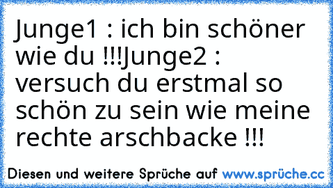 Junge1 : ich bin schöner wie du !!!
Junge2 : versuch du erstmal so schön zu sein wie meine rechte arschbacke !!!