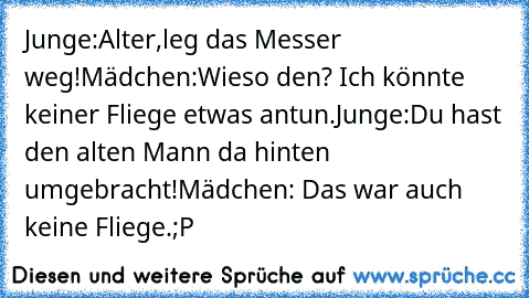 Junge:Alter,leg das Messer weg!
Mädchen:Wieso den? Ich könnte keiner Fliege etwas antun.
Junge:Du hast den alten Mann da hinten umgebracht!
Mädchen: Das war auch keine Fliege.;P