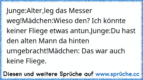 Junge:Alter,leg das Messer weg!
Mädchen:Wieso den? Ich könnte keiner Fliege etwas antun.
Junge:Du hast den alten Mann da hinten umgebracht!
Mädchen: Das war auch keine Fliege.