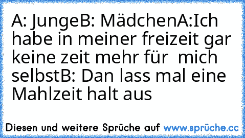 A: Junge
B: Mädchen
A:Ich habe in meiner freizeit gar keine zeit mehr für  mich selbst
B: Dan lass mal eine Mahlzeit halt aus