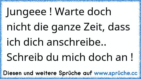 Jungeee ! Warte doch nicht die ganze Zeit, dass ich dich anschreibe.. Schreib du mich doch an !