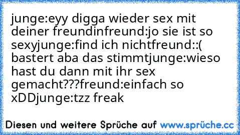 junge:eyy digga wieder sex mit deiner freundin
freund:jo sie ist so sexy
junge:find ich nicht
freund::( bastert aba das stimmt
junge:wieso hast du dann mit ihr sex gemacht???
freund:einfach so xDD
junge:tzz freak