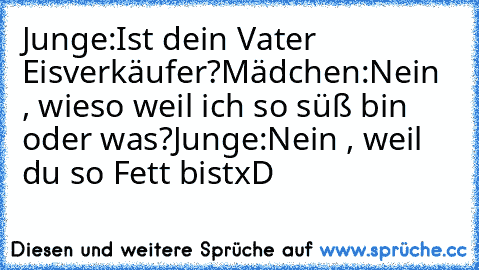 Junge:
Ist dein Vater Eisverkäufer?
Mädchen:
Nein , wieso weil ich so süß bin oder was?
Junge:
Nein , weil du so Fett bist
xD