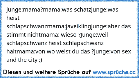 junge:mama?
mama:was schatz
junge:was heist schlapschwanz
mama:ja…veikling
junge:aber das stimmt nicht
mama: wieso ?
Junge:weil schlapschwanz heist schlapschwanz halt
mama:von wo weist du das ?
junge:von sex and the city ;)