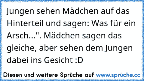 Jungen sehen Mädchen auf das Hinterteil und sagen: Was für ein Arsch...". Mädchen sagen das gleiche, aber sehen dem Jungen dabei ins Gesicht :D