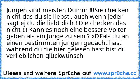 Jungen sind meisten Dumm !!!
Sie checken nicht das du sie liebst , auch wenn jeder sagt ej du die liebt dich ! Die checken das nicht !!! ´Kann es noch eine bessere Volter geben als ein Junge zu sein ? xD
Fals du an einen bestimmten jungen gedacht hast während du die hier gelesen hast bist du verlieb
♥lichen glückwunsch