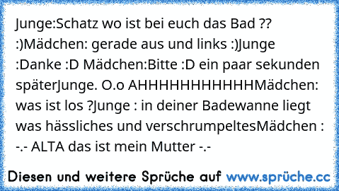 Junge:Schatz wo ist bei euch das Bad ?? :)
Mädchen: gerade aus und links :)
Junge :Danke :D ♥
Mädchen:Bitte :D ♥
ein paar sekunden später
Junge. O.o AHHHHHHHHHHH
Mädchen: was ist los ?
Junge : in deiner Badewanne liegt was hässliches und verschrumpeltes
Mädchen : -.- ALTA das ist mein Mutter -.-