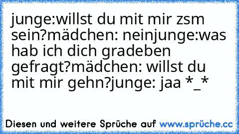 junge:willst du mit mir zsm sein?
mädchen: nein
junge:was hab ich dich gradeben gefragt?
mädchen: willst du mit mir gehn?
junge: jaa *_*