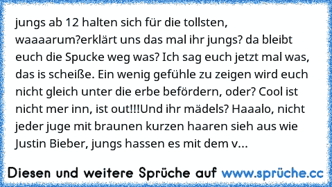 jungs ab 12 halten sich für die tollsten, waaaarum?
erklärt uns das mal ihr jungs? da bleibt euch die Spucke weg was? Ich sag euch jetzt mal was, das is scheiße. Ein wenig gefühle zu zeigen wird euch nicht gleich unter die erbe befördern, oder? Cool ist nicht mer inn, ist out!!!
Und ihr mädels? Haaalo, nicht jeder juge mit braunen kurzen haaren sieh aus wie Justin Bieber, jungs hassen es mit de...