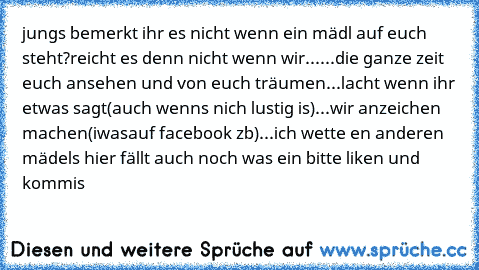 jungs bemerkt ihr es nicht wenn ein mädl auf euch steht?
reicht es denn nicht wenn wir...
...die ganze zeit euch ansehen und von euch träumen
...lacht wenn ihr etwas sagt(auch wenns nich lustig is)
...wir anzeichen machen(iwasauf facebook zb)
...
ich wette en anderen mädels hier fällt auch noch was ein bitte liken und kommis ♥