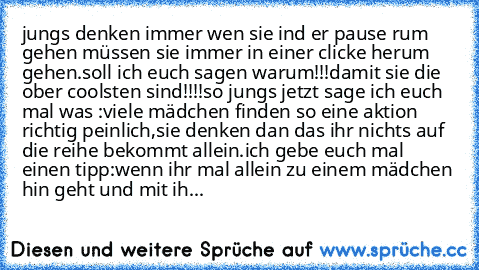 jungs denken immer wen sie ind er pause rum gehen müssen sie immer in einer clicke herum gehen.
soll ich euch sagen warum!!!
damit sie die ober coolsten sind!!!!
so jungs jetzt sage ich euch mal was :
viele mädchen finden so eine aktion richtig peinlich,sie denken dan das ihr nichts auf die reihe bekommt allein.
ich gebe euch mal einen tipp:
wenn ihr mal allein zu einem mädchen hin geht und mit...