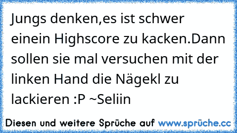 Jungs denken,es ist schwer einein Highscore zu kacken.Dann sollen sie mal versuchen mit der linken Hand die Nägekl zu lackieren :P 
~Seliin