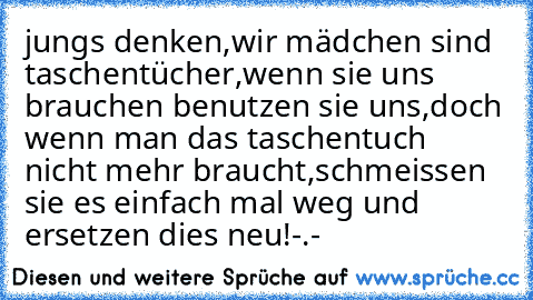 jungs denken,wir mädchen sind taschentücher,wenn sie uns brauchen benutzen sie uns,doch wenn man das taschentuch nicht mehr braucht,schmeissen sie es einfach mal weg und ersetzen dies neu!-.-