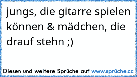 jungs, die gitarre spielen können & mädchen, die drauf stehn ;)