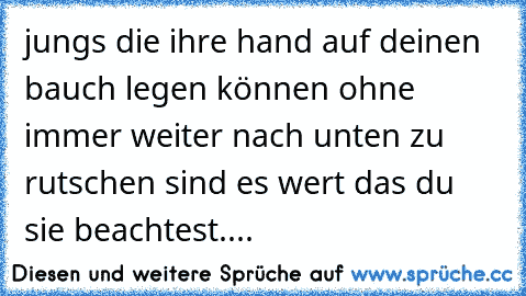 jungs die ihre hand auf deinen bauch legen können ohne immer weiter nach unten zu rutschen sind es wert das du sie beachtest....