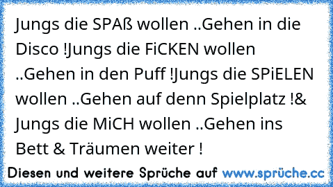 Jungs die SPAß wollen ..
Gehen in die Disco !
Jungs die FiCKEN wollen ..
Gehen in den Puff !
Jungs die SPiELEN wollen ..
Gehen auf denn Spielplatz !
& Jungs die MiCH wollen ..
Gehen ins Bett & Träumen weiter !