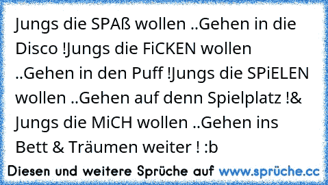 Jungs die SPAß wollen ..
Gehen in die Disco !
Jungs die FiCKEN wollen ..
Gehen in den Puff !
Jungs die SPiELEN wollen ..
Gehen auf denn Spielplatz !
& Jungs die MiCH wollen ..
Gehen ins Bett & Träumen weiter ! :b