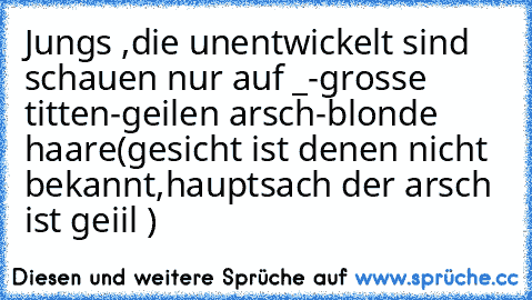 Jungs ,die unentwickelt sind schauen nur auf _
-grosse titten
-geilen arsch
-blonde haare
(gesicht ist denen nicht bekannt,hauptsach der arsch ist geiil )