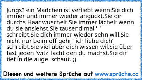 Jungs? ein Mädchen ist verliebt wenn:
Sie dich immer und immer wieder anguckt.
Sie dir durchs Haar wuschelt.
Sie immer lächelt wenn du sie ansiehst.
Sie tausend mal ' ♥ ' schreibt.
Sie dich immer wieder sehn will.
Sie nicht nur beim off gehn 'ich liebe dich' schreibt.
Sie viel über dich wissen wil.
Sie über fast jeden 'witz' lacht den du machst.
Sie dir tief in die auge  schaut.
♥ ;)