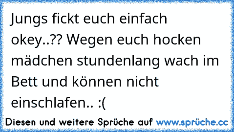 Jungs fickt euch einfach okey..?? Wegen euch hocken mädchen stundenlang wach im Bett und können nicht einschlafen.. :(