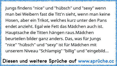 Jungs findens "nice" und "hübsch" und "sexy" wenn man bei Weibern fast die Titt'n sieht, wenn man keine Hosen, aber ein Trikot, welches kurz unter den Pans endet anzieht. Egal wie Fett das Mädchen auch ist. Hauptsache die Titten hängen raus.
Mädchen beurteilen bilder ganz anders. Das, was für Jungs "nice" "hübsch" und "sexy" ist für Mädchen mit unserem Niveau "Schlampig" "billig" und "eingebild...