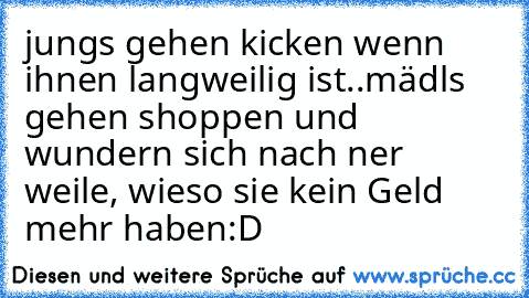 jungs gehen kicken wenn ihnen langweilig ist..
mädls gehen shoppen und wundern sich nach ner weile, wieso sie kein Geld mehr haben:D