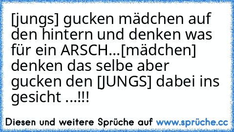 [jungs] gucken mädchen auf den hintern und denken was für ein ARSCH...[mädchen] denken das selbe aber gucken den [JUNGS] dabei ins gesicht ...!!!