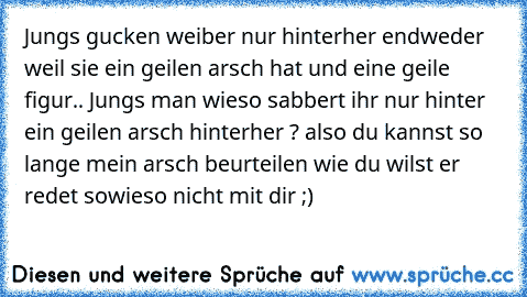 Jungs gucken weiber nur hinterher endweder weil sie ein geilen arsch hat und eine geile figur.. Jungs man wieso sabbert ihr nur hinter ein geilen arsch hinterher ? also du kannst so lange mein arsch beurteilen wie du wilst er redet sowieso nicht mit dir ;)