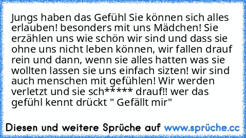 Jungs haben das Gefühl Sie können sich alles erlauben! besonders mit uns Mädchen! Sie erzählen uns wie schön wir sind und dass sie ohne uns nicht leben können, wir fallen drauf rein und dann, wenn sie alles hatten was sie wollten lassen sie uns einfach sizten! wir sind auch menschen mit gefühlen! Wir werden verletzt und sie sch***** drauf!! wer das gefühl kennt drückt " Gefällt mir"