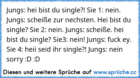 Jungs: hei bist du single?! Sie 1: nein. Jungs: scheiße zur nechsten. Hei bist du single? Sie 2: nein. Jungs: scheiße. hei bist du single? Sie3: nein! Jungs: fuck ey. Sie 4: heii seid ihr single?! Jungs: nein sorry :D :D