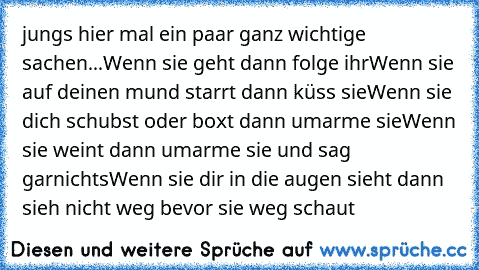 jungs hier mal ein paar ganz wichtige sachen...
Wenn sie geht dann folge ihr
Wenn sie auf deinen mund starrt dann küss sie
Wenn sie dich schubst oder boxt dann umarme sie
Wenn sie weint dann umarme sie und sag garnichts
Wenn sie dir in die augen sieht dann sieh nicht weg bevor sie weg schaut
♥♥♥♥♥♥♥♥♥♥♥♥♥♥♥♥♥♥♥♥♥♥♥♥♥♥♥♥♥♥♥♥♥♥♥