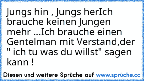 Jungs hin , Jungs her
Ich brauche keinen Jungen mehr ...
Ich brauche einen Gentelman mit Verstand,
der " ich tu was du willst" sagen kann ! ♥